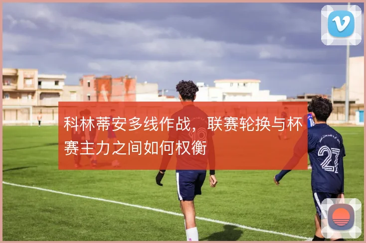 科林蒂安多线作战，联赛轮换与杯赛主力之间如何权衡