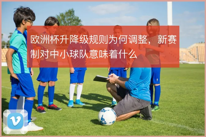 欧洲杯升降级规则为何调整,新赛制对中小球队意味着什么
