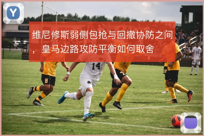 维尼修斯弱侧包抢与回撤协防之间，皇马边路攻防平衡如何取舍