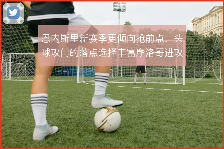 恩内斯里新赛季更倾向抢前点，头球攻门的落点选择丰富摩洛哥进攻层次