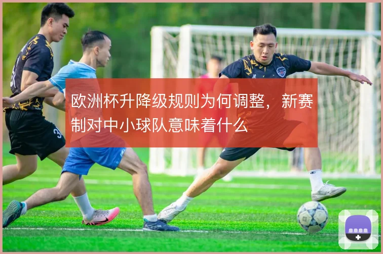 欧洲杯升降级规则为何调整,新赛制对中小球队意味着什么