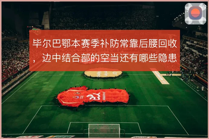 毕尔巴鄂本赛季补防常靠后腰回收，边中结合部的空当还有哪些隐患