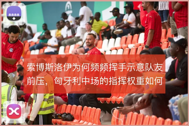 索博斯洛伊为何频频挥手示意队友前压，匈牙利中场的指挥权重如何分布