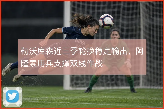 勒沃库森近三季轮换稳定输出，阿隆索用兵支撑双线作战