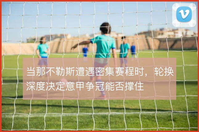 当那不勒斯遭遇密集赛程时，轮换深度决定意甲争冠能否撑住