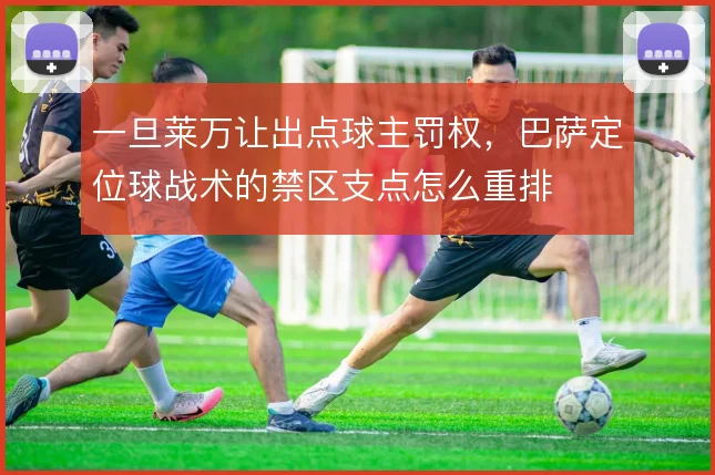 一旦莱万让出点球主罚权,巴萨定位球战术的禁区支点怎么重排