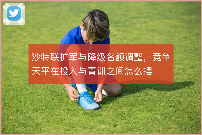沙特联扩军与降级名额调整，竞争天平在投入与青训之间怎么摆