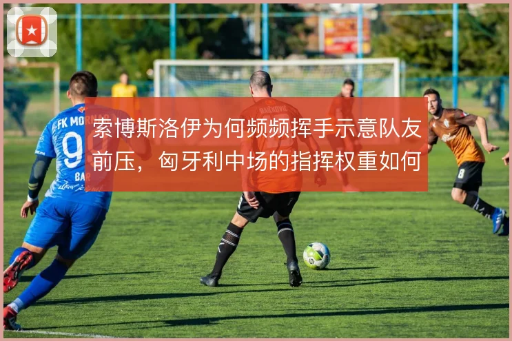 索博斯洛伊为何频频挥手示意队友前压，匈牙利中场的指挥权重如何分布