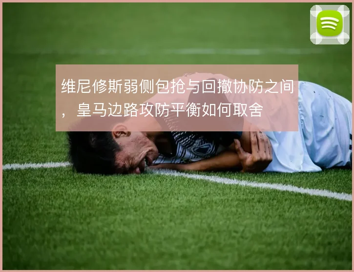 维尼修斯弱侧包抢与回撤协防之间,皇马边路攻防平衡如何取舍
