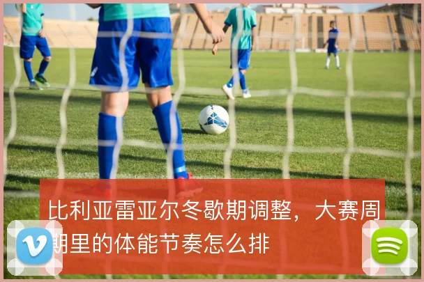 比利亚雷亚尔冬歇期调整,大赛周期里的体能节奏怎么排