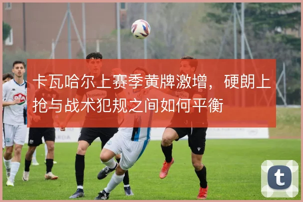 卡瓦哈尔上赛季黄牌激增,硬朗上抢与战术犯规之间如何平衡